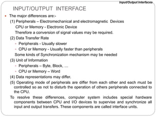 INPUT/OUTPUT INTERFACE
 The major differences are:-
(1) Peripherals – Electromechanical and electromagnetic Devices
CPU or Memory - Electronic Device
Therefore a conversion of signal values may be required.
(2) Data Transfer Rate
 Peripherals - Usually slower
 CPU or Memory - Usually faster than peripherals
Some kinds of Synchronization mechanism may be needed
(3) Unit of Information
 Peripherals – Byte, Block, …
 CPU or Memory – Word
(4) Data representations may differ.
(5) Operating mode of peripherals are differ from each other and each must be
controlled so as not to disturb the operation of others peripherals connected to
the CPU.
To resolve these differences, computer system includes special hardware
components between CPU and I/O devices to supervise and synchronize all
input and output transfers. These components are called interface units.
Input/Output Interfaces
 