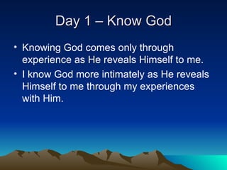 Day 1 – Know God Knowing God comes only through experience as He reveals Himself to me. I know God more intimately as He reveals Himself to me through my experiences with Him. 