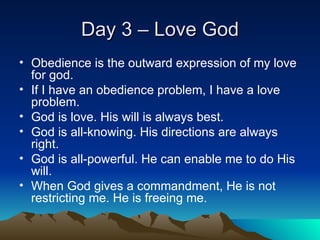 Day 3 – Love God Obedience is the outward expression of my love for god. If I have an obedience problem, I have a love problem. God is love. His will is always best. God is all-knowing. His directions are always right. God is all-powerful. He can enable me to do His will. When God gives a commandment, He is not restricting me. He is freeing me. 