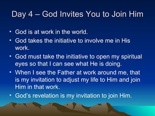Day 4 – God Invites You to Join Him God is at work in the world. God takes the initiative to involve me in His work. God must take the initiative to open my spiritual eyes so that I can see what He is doing. When I see the Father at work around me, that is my invitation to adjust my life to Him and join Him in that work. God’s revelation is my invitation to join Him. 