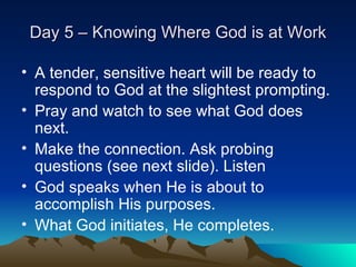 Day 5 – Knowing Where God is at Work A tender, sensitive heart will be ready to respond to God at the slightest prompting. Pray and watch to see what God does next. Make the connection. Ask probing questions (see next slide). Listen God speaks when He is about to accomplish His purposes. What God initiates, He completes. 
