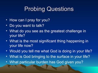Probing Questions How can I pray for you? Do you want to talk? What do you see as the greatest challenge in your life? What is the most significant thing happening in your life now? Would you tell me what God is doing in your life? What is God bringing to the surface in your life? What particular burden has God given you? 