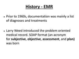 History - EMR
 Prior to 1960s, documentation was mainly a list
of diagnoses and treatments
 Larry Weed introduced the problem oriented
medical record. SOAP format (an acronym
for subjective, objective, assessment, and plan)
was born
 