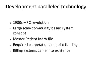 Development paralleled technology
 1980s – PC revolution
• Large scale community based system
concept
• Master Patient Index file
• Required cooperation and joint funding
• Billing systems came into existence
 