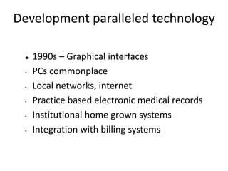 Development paralleled technology
 1990s – Graphical interfaces
• PCs commonplace
• Local networks, internet
• Practice based electronic medical records
• Institutional home grown systems
• Integration with billing systems
 
