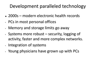 Development paralleled technology
 2000s – modern electronic health records
• PCs in most personal offices
• Memory and storage limits go away
• Systems more robust – security, logging of
activity, faster and more complex networks.
• Integration of systems
• Young physicians have grown up with PCs
 