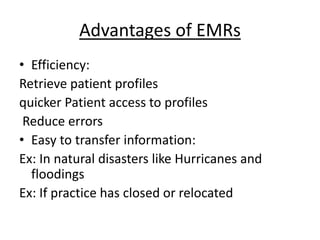 Advantages of EMRs
• Efficiency:
Retrieve patient profiles
quicker Patient access to profiles
Reduce errors
• Easy to transfer information:
Ex: In natural disasters like Hurricanes and
floodings
Ex: If practice has closed or relocated
 