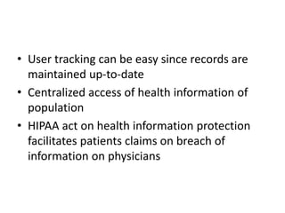 • User tracking can be easy since records are
maintained up-to-date
• Centralized access of health information of
population
• HIPAA act on health information protection
facilitates patients claims on breach of
information on physicians
 