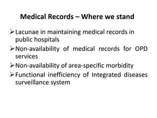 Medical Records – Where we stand
Lacunae in maintaining medical records in
public hospitals
Non-availability of medical records for OPD
services
Non-availability of area-specific morbidity
Functional inefficiency of Integrated diseases
surveillance system
 