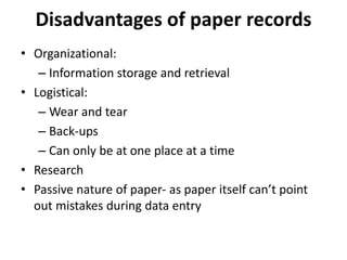 • Organizational:
– Information storage and retrieval
• Logistical:
– Wear and tear
– Back-ups
– Can only be at one place at a time
• Research
• Passive nature of paper- as paper itself can’t point
out mistakes during data entry
Disadvantages of paper records
 