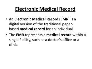 Electronic Medical Record
• An Electronic Medical Record (EMR) is a
digital version of the traditional paper-
based medical record for an individual.
• The EMR represents a medical record within a
single facility, such as a doctor's office or a
clinic.
 