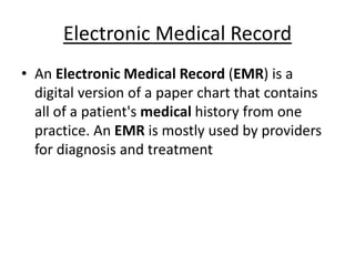 Electronic Medical Record
• An Electronic Medical Record (EMR) is a
digital version of a paper chart that contains
all of a patient's medical history from one
practice. An EMR is mostly used by providers
for diagnosis and treatment
 