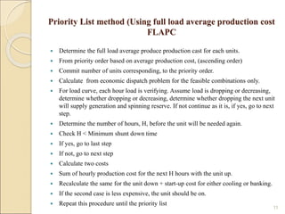 Priority List method (Using full load average production cost
FLAPC
 Determine the full load average produce production cast for each units.
 From priority order based on average production cost, (ascending order)
 Commit number of units corresponding, to the priority order.
 Calculate from economic dispatch problem for the feasible combinations only.
 For load curve, each hour load is verifying. Assume load is dropping or decreasing,
determine whether dropping or decreasing, determine whether dropping the next unit
will supply generation and spinning reserve. If not continue as it is, if yes, go to next
step.
 Determine the number of hours, H, before the unit will be needed again.
 Check H < Minimum shunt down time
 If yes, go to last step
 If not, go to next step
 Calculate two costs
 Sum of hourly production cost for the next H hours with the unit up.
 Recalculate the same for the unit down + start-up cost for either cooling or banking.
 If the second case is less expensive, the unit should be on.
 Repeat this procedure until the priority list
11
 