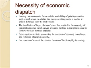 Necessity of economic
dispatch
 In many cases economic factor and the availability of priority essentials
such as coal, water etc. dictate that new generating plants is located at
greater distances from the load centers.
 The installation of larger blocks of power has resulted in the necessity of
transmitting power out of a given area until the load in that area is equal to
the new block of installed capacity.
 Power systems are inter connecting for purposes of economy interchange
and reduction of reserve capacity.
 In a number of areas of the country, the cost of fuel is rapidly increasing
14
 