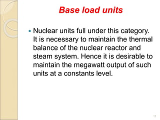 Base load units
 Nuclear units full under this category.
It is necessary to maintain the thermal
balance of the nuclear reactor and
steam system. Hence it is desirable to
maintain the megawatt output of such
units at a constants level.
17
 
