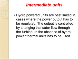 Intermediate units
 Hydro powered units are best suited in
cases where the power output has to
be regulated. The output is controlled
by changing the water flow through
the turbine. In the absence of hydro
power thermal units has to be used
18
 