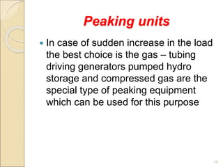Peaking units
 In case of sudden increase in the load
the best choice is the gas – tubing
driving generators pumped hydro
storage and compressed gas are the
special type of peaking equipment
which can be used for this purpose
19
 