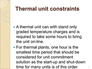 Thermal unit constraints
 A thermal unit can with stand only
graded temperature charges and is
required to take some hours to bring
the unit on-line.
 For thermal plants, one hour is the
smallest time period that should be
considered for unit commitment
solution as the start-up and shut-down
time for many units is of this order. 2
 