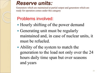 Reserve units:
Generators which are maintained at partial output and generators which are
ready for operation comes under this category
Problems involved:
 Hourly shifting of the power demand
 Generating unit must be regularly
maintained and, in case of nuclear units, it
must be refueled.
 Ability of the system to match the
generation to the load not only over the 24
hours daily time span but over seasons
and years
20
 