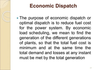 Economic Dispatch
 The purpose of economic dispatch or
optimal dispatch is to reduce fuel cost
for the power system. By economic
load scheduling, we mean to find the
generation of the different generations
of plants, so that the total fuel cost is
minimum and at the same time the
total demand and losses at any instant
must be met by the total generation
21
 