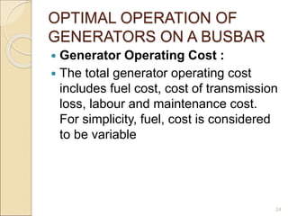 OPTIMAL OPERATION OF
GENERATORS ON A BUSBAR
 Generator Operating Cost :
 The total generator operating cost
includes fuel cost, cost of transmission
loss, labour and maintenance cost.
For simplicity, fuel, cost is considered
to be variable
24
 