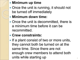  Minimum up time
 Once the unit is running, it should not
be turned off immediately
 Minimum down time:
 Once the unit is decommitted, there is
a minimum time before it can be
recommitted.
 Crew constraints:
 If a plant consist of two or more units,
they cannot both be turned on at the
same time. Since there are not
enough crew members to attend both
units while starting up 3
 