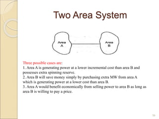 Two Area System
39
Three possible cases are:
1. Area A is generating power at a lower incremental cost than area B and
possesses extra spinning reserve.
2. Area B will save money simply by purchasing extra MW from area A
which is generating power at a lower cost than area B.
3. Area A would benefit economically from selling power to area B as long as
area B is willing to pay a price.
 