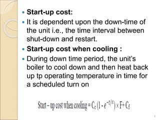  Start-up cost:
 It is dependent upon the down-time of
the unit i.e., the time interval between
shut-down and restart.
 Start-up cost when cooling :
 During down time period, the unit’s
boiler to cool down and then heat back
up tp operating temperature in time for
a scheduled turn on
4
 
