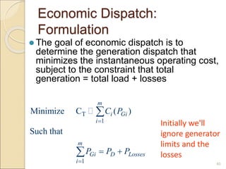 Economic Dispatch:
Formulation
 The goal of economic dispatch is to
determine the generation dispatch that
minimizes the instantaneous operating cost,
subject to the constraint that total
generation = total load + losses
40
T
1
1
Minimize C ( )
Such that
m
i Gi
i
m
Gi D Losses
i
C P
P P P


 


Initially we'll
ignore generator
limits and the
losses
 