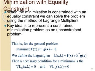 Minimization with Equality
Constraint
 When the minimization is constrained with an
equality constraint we can solve the problem
using the method of Lagrange Multipliers
 Key idea is to represent a constrained
minimization problem as an unconstrained
problem.
42
That is, for the general problem
minimize ( ) s.t. ( )
We define the Lagrangian L( , ) ( ) ( )
Then a necessary condition for a minimum is the
L ( , ) 0 and L ( , ) 0
T

 
   
x λ
f x g x 0
x λ f x λ g x
x λ x λ
 