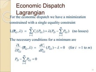 Economic Dispatch
Lagrangian
43
G
1 1
G
For the economic dispatch we have a minimization
constrained with a single equality constraint
L( , ) ( ) ( ) (no losses)
The necessary conditions for a minimum are
L
( , )
m m
i Gi D Gi
i i
Gi
C P P P
dC
P
 

 
  



 
P
P
1
( ) 0 (for 1 to )
0
i
Gi
Gi
m
D Gi
i
P i m
dP
P P


  
 

 