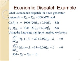 Economic Dispatch Example
44
1 2
2
1 1 1 1
2
2 2 2 2
1
1
1
What is economic dispatch for a two generator
system 500 MW and
( ) 1000 20 0.01 $/h
( ) 400 15 0.03 $/h
Using the Lagrange multiplier method we know:
( ) 20 0.0
D G G
G G G
G G G
G
G
P P P
C P P P
C P P P
dC
P
dP

  
  
  
   1
2
2 2
2
1 2
2 0
( ) 15 0.06 0
500 0
G
G G
G
G G
P
dC
P P
dP
P P

 
 
    
  
 