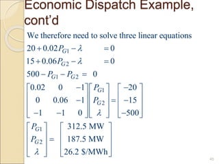 Economic Dispatch Example,
cont’d
45
1
2
1 2
1
2
1
2
We therefore need to solve three linear equations
20 0.02 0
15 0.06 0
500 0
0.02 0 1 20
0 0.06 1 15
1 1 0 500
312.5 MW
187.5 MW
26.2 $/MW
G
G
G G
G
G
G
G
P
P
P P
P
P
P
P




  
  
  
 
    
    
  
    
  
    
    
 
  
 
 
  h
 
 
 
 
 
 