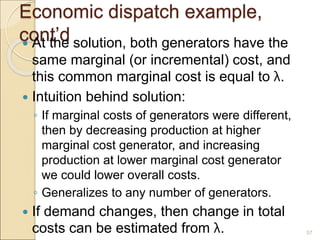 Economic dispatch example,
cont’d
 At the solution, both generators have the
same marginal (or incremental) cost, and
this common marginal cost is equal to λ.
 Intuition behind solution:
◦ If marginal costs of generators were different,
then by decreasing production at higher
marginal cost generator, and increasing
production at lower marginal cost generator
we could lower overall costs.
◦ Generalizes to any number of generators.
 If demand changes, then change in total
costs can be estimated from λ. 57
 