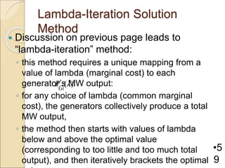 Lambda-Iteration Solution
Method
 Discussion on previous page leads to
“lambda-iteration” method:
◦ this method requires a unique mapping from a
value of lambda (marginal cost) to each
generator’s MW output:
◦ for any choice of lambda (common marginal
cost), the generators collectively produce a total
MW output,
◦ the method then starts with values of lambda
below and above the optimal value
(corresponding to too little and too much total
output), and then iteratively brackets the optimal
•5
9
( ).
Gi
P 
 