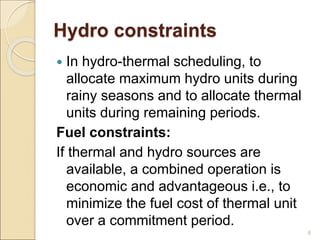 Hydro constraints
 In hydro-thermal scheduling, to
allocate maximum hydro units during
rainy seasons and to allocate thermal
units during remaining periods.
Fuel constraints:
If thermal and hydro sources are
available, a combined operation is
economic and advantageous i.e., to
minimize the fuel cost of thermal unit
over a commitment period.
6
 