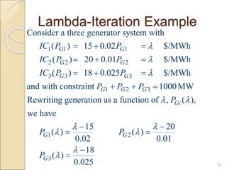 Lambda-Iteration Example
62
1 1 1
2 2 2
3 3 3
1 2 3
Consider a three generator system with
( ) 15 0.02 $/MWh
( ) 20 0.01 $/MWh
( ) 18 0.025 $/MWh
and with constraint 1000MW
Rewriting generation as a function of , (
G G
G G
G G
G G G
Gi
IC P P
IC P P
IC P P
P P P
P




  
  
  
  
1 2
3
),
we have
15 20
( ) ( )
0.02 0.01
18
( )
0.025
G G
G
P P
P

 
 


 
 


 