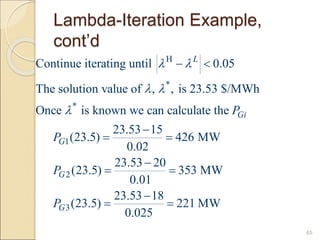 Lambda-Iteration Example,
cont’d
65
H
*
*
1
2
3
Continue iterating until 0.05
The solution value of , , is 23.53 $/MWh
Once is known we can calculate the
23.53 15
(23.5) 426 MW
0.02
23.53 20
(23.5) 353 MW
0.01
23.53 18
(23.5)
0.025
L
Gi
G
G
G
P
P
P
P
 
 

 

 

 

 221 MW

 