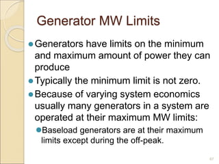 Generator MW Limits
Generators have limits on the minimum
and maximum amount of power they can
produce
Typically the minimum limit is not zero.
Because of varying system economics
usually many generators in a system are
operated at their maximum MW limits:
Baseload generators are at their maximum
limits except during the off-peak.
67
 