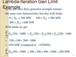Lambda-Iteration Gen Limit
Example
69
1 2
3
1 2 3
1
In the previous three generator example assume
the same cost characteristics but also with limits
0 300 MW 100 500 MW
200 600 MW
With limits we get:
(20) 1000 (20) (20) (20) 10
G G
G
m
Gi G G G
i
P P
P
P P P P

   
 
    

1
00
250 100 200 1000
450 MW (compared to 670MW)
(30) 1000 300 500 480 1000 280 MW
m
Gi
i
P

   
  
     

 