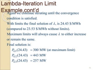 Lambda-Iteration Limit
Example,cont’d
70
Again we continue iterating until the convergence
condition is satisfied.
With limits the final solution of , is 24.43 $/MWh
(compared to 23.53 $/MWh without limits).
Maximum limits will always caus

1
2
3
e to either increase
or remain the same.
Final solution is:
(24.43) 300 MW (at maximum limit)
(24.43) 443 MW
(24.43) 257 MW
G
G
G
P
P
P




 
