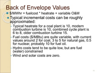 Back of Envelope Values
 $/MWhr = fuelcost * heatrate + variable O&M
 Typical incremental costs can be roughly
approximated:
– Typical heatrate for a coal plant is 10, modern
combustion turbine is 10, combined cycle plant is
6 to 8, older combustion turbine 15.
– Fuel costs ($/MBtu) are quite variable, with current
values around 2 for coal, 3 to 5 for natural gas, 0.5
for nuclear, probably 10 for fuel oil.
– Hydro costs tend to be quite low, but are fuel
(water) constrained
– Wind and solar costs are zero.
71
 