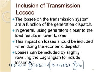 Inclusion of Transmission
Losses
The losses on the transmission system
are a function of the generation dispatch.
In general, using generators closer to the
load results in lower losses
This impact on losses should be included
when doing the economic dispatch
Losses can be included by slightly
rewriting the Lagrangian to include
losses PL:
72
G
1 1
L( , ) ( ) ( )
m m
i Gi D L G Gi
i i
C P P P P P
 
 
 
   
 
 
 
P
 