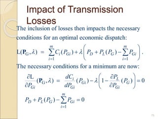 Impact of Transmission
Losses
73
G
1 1
G
The inclusion of losses then impacts the necessary
conditions for an optimal economic dispatch:
L( , ) ( ) ( ) .
The necessary conditions for a minimum are now:
L
(
m m
i Gi D L G Gi
i i
Gi
C P P P P P
P
 
 
 
   
 
 


 
P
P
1
, ) ( ) 1 ( ) 0
( ) 0
i L
Gi G
Gi Gi
m
D L G Gi
i
dC P
P P
dP P
P P P P
 

 

   
 

 
  

 