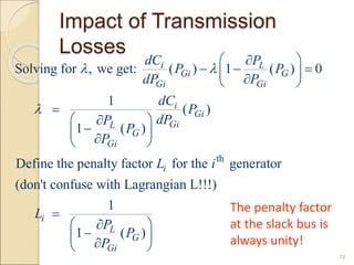 Impact of Transmission
Losses
74
th
Solving for , we get: ( ) 1 ( ) 0
1
( )
1 ( )
Define the penalty factor for the generator
(don't confuse with Lagrangian L!!!)
1
1 ( )
i L
Gi G
Gi Gi
i
Gi
Gi
L
G
Gi
i
i
L
G
Gi
dC P
P P
dP P
dC
P
dP
P
P
P
L i
L
P
P
P
 

 

  
 

 

 


 

 

 

 




The penalty factor
at the slack bus is
always unity!
 