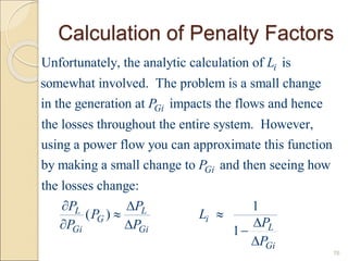 Calculation of Penalty Factors
76
Unfortunately, the analytic calculation of is
somewhat involved. The problem is a small change
in the generation at impacts the flows and hence
the losses throughout the entire system. However,
i
Gi
L
P
using a power flow you can approximate this function
by making a small change to and then seeing how
the losses change:
1
( )
1
Gi
L L
G i
L
Gi Gi
Gi
P
P P
P L
P
P P
P
 
 

  

 