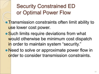 Security Constrained ED
or Optimal Power Flow
Transmission constraints often limit ability to
use lower cost power.
Such limits require deviations from what
would otherwise be minimum cost dispatch
in order to maintain system “security.”
Need to solve or approximate power flow in
order to consider transmission constraints.
81
 