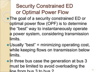 Security Constrained ED
or Optimal Power Flow
The goal of a security constrained ED or
optimal power flow (OPF) is to determine
the “best” way to instantaneously operate
a power system, considering transmission
limits.
Usually “best” = minimizing operating cost,
while keeping flows on transmission below
limits.
In three bus case the generation at bus 3
must be limited to avoid overloading the
82
 