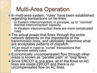 Multi-Area Operation
 In multi-area system, “rules” have been established
regarding transactions on tie-lines:
– In Eastern interconnection, in principle, up to “nominal”
thermal interconnection capacity,
– In Western interconnection there are more complicated
rules
 The actual power that flows through the entire
network depends on the impedance of the
transmission lines, and ultimately determine what
are acceptable patterns of dispatch:
Can result in need to “curtail” transactions that
otherwise satisfy rules.
 Economically uncompensated flow through other
areas is known as “parallel path” or “loop flows.”
 Since ERCOT is one area, all of the flows on AC
lines are inside ERCOT and there is no
uncompensated flow on AC lines.
84
 