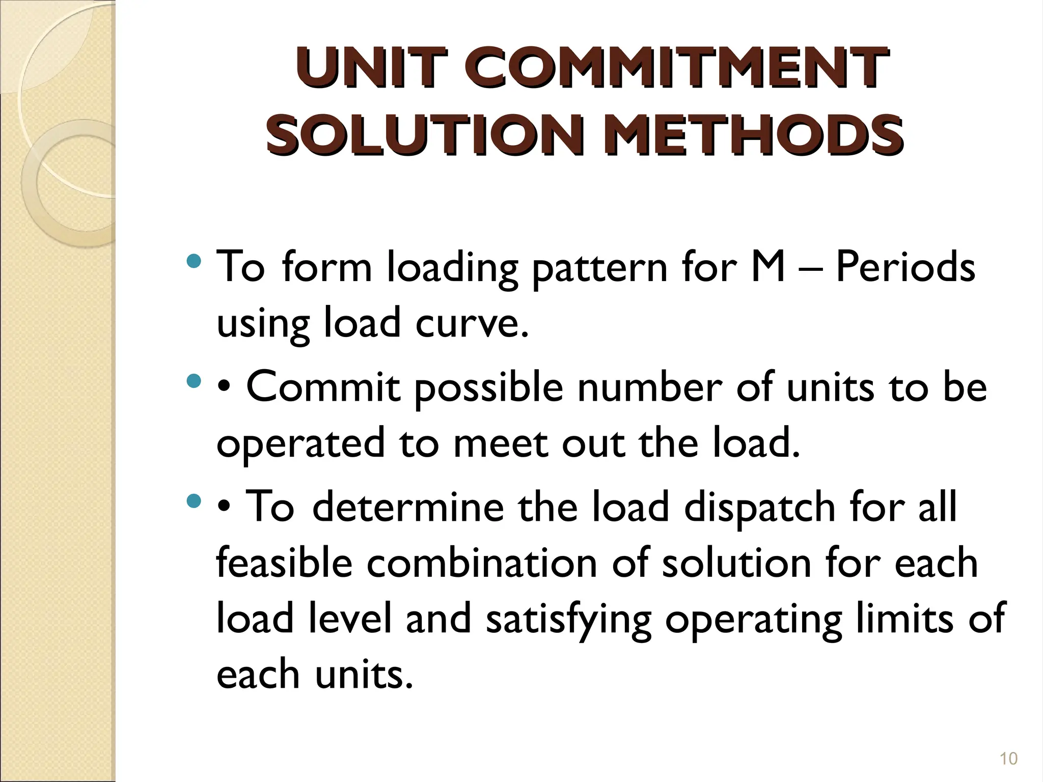 UNIT COMMITMENT
UNIT COMMITMENT
SOLUTION METHODS
SOLUTION METHODS
 To form loading pattern for M – Periods
using load curve.
 • Commit possible number of units to be
operated to meet out the load.
 • To determine the load dispatch for all
feasible combination of solution for each
load level and satisfying operating limits of
each units.
10
 